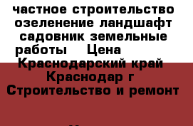 частное строительство.озеленение-ландшафт.садовник.земельные работы. › Цена ­ 1 000 - Краснодарский край, Краснодар г. Строительство и ремонт » Услуги   